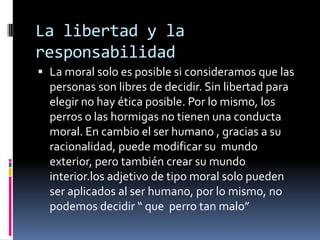 La libertad y la responsabilidadLa moral solo es posible si consideramos que las personas son libres de decidir. Sin libertad para elegir no hay ética posible. Por lo mismo, los perros o las hormigas no tienen una conducta moral. En cambio el ser humano , gracias a su racionalidad, puede modificar su  mundo exterior, pero también crear su mundo interior.los adjetivo de tipo moral solo pueden ser aplicados al ser humano, por lo mismo, no podemos decidir “ que  perro tan malo”