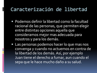 Caracterización de libertad Podemos definir la libertad como la facultad racional de las personas, que permiten elegir entre distintas opciones aquella que consideramos mejor mas adecuada para nosotros y para los demás.Las personas podemos hacer lo que mas nos convenga y cuando no actuemos en contra de la libertad de los demás. Así, por ejemplo Juan tiene el derecho a fumar, aun cuando el sepa que le hace mucho daño a su salud.  