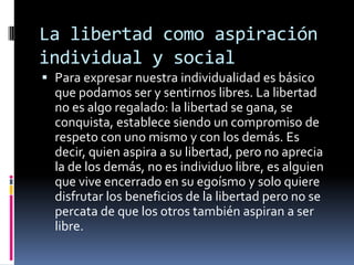 La libertad como aspiración individual y socialPara expresar nuestra individualidad es básico que podamos ser y sentirnos libres. La libertad no es algo regalado: la libertad se gana, se conquista, establece siendo un compromiso de respeto con uno mismo y con los demás. Es decir, quien aspira a su libertad, pero no aprecia la de los demás, no es individuo libre, es alguien que vive encerrado en su egoísmo y solo quiere disfrutar los beneficios de la libertad pero no se percata de que los otros también aspiran a ser libre.