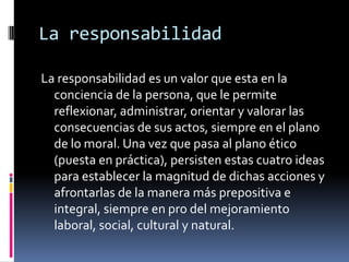 La responsabilidadLa responsabilidad es un valor que esta en la conciencia de la persona, que le permite reflexionar, administrar, orientar y valorar las consecuencias de sus actos, siempre en el plano de lo moral. Una vez que pasa al plano ético (puesta en práctica), persisten estas cuatro ideas para establecer la magnitud de dichas acciones y afrontarlas de la manera más prepositiva e integral, siempre en pro del mejoramiento laboral, social, cultural y natural.