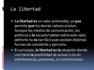 La libertadLa libertades un valor primordial, ya que permite que los demás valores existan. Aunque los medios de comunicación, los políticos o la escuela hablen sobre este valor, definirlo no es tan fácil pues existen distintas formas de concebirlo y ejercerlo.En principio, la libertadesla situación donde uno tiene la posibilidad de actuar o no sin interferencias, presiones, ni constricciones.
