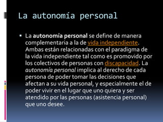 La autonomía personalLa autonomía personal se define de manera complementaria a la de vida independiente. Ambas están relacionadas con el paradigma de la vida independiente tal como es promovido por los colectivos de personas con discapacidad. La autonomía personal implica al derecho de cada persona de poder tomar las decisiones que afectan a su vida personal, y especialmente el de poder vivir en el lugar que uno quiera y ser atendido por las personas (asistencia personal) que uno desee. 