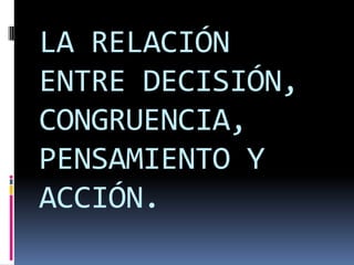 LA RELACIÓN ENTRE DECISIÓN, CONGRUENCIA, PENSAMIENTO Y ACCIÓN.