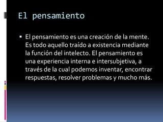 El pensamientoEl pensamiento es una creación de la mente. Es todo aquello traído a existencia mediante la función del intelecto. El pensamiento es una experiencia interna e intersubjetiva, a través de la cual podemos inventar, encontrar respuestas, resolver problemas y mucho más.