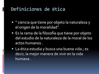 Definiciones de ética“ ciencia que tiene por objeto la naturaleza y el origen de la moralidad”.Es la rama de la filosofía que tiene por objeto del estudio de la naturaleza de la moral de los actos humanos .La ética estudia y busca una buena vida ; es decir, la mejor manera de vivir en la vida humana .