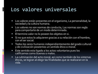 Los valores universalesLos valores están presentes en el organismo, La personalidad, la sociedad y la cultura humana.Los valores no son normas de conducta, Las normas son regla para comportarte de un modo determinado.El termino valor no lo poseen los objetos en si.Si no que estos lo adquieren gracias a su relación con el hombre, con el ser social. Todos los seres humanos independientemente del grado cultural y de civilización poseemos un sentido ético o moral.Este sentido esta ligado a los actos voluntarios pues los calificamos como buenos o malos.La culminación del acto moral, así como también de los sistemas éticos, se logran al elegir las finalidades que se realizaran en la vida.