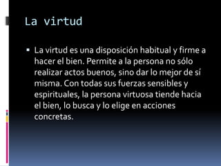 La virtudLa virtud es una disposición habitual y firme a hacer el bien. Permite a la persona no sólo realizar actos buenos, sino dar lo mejor de sí misma. Con todas sus fuerzas sensibles y espirituales, la persona virtuosa tiende hacia el bien, lo busca y lo elige en acciones concretas.