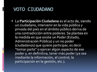  VOTO CIUDADANOLa Participación Ciudadana es el acto de, siendo un ciudadano, intervenir en la vida pública y privada del país en el ámbito público deriva de una contradicción entre poderes. Se plantea en la medida en que existe un Poder (Estado, Administración Pública) y un no poder (ciudadanos) que quiere participar, es decir “tomar parte” o ejercer algún aspecto de ese poder y, en definitiva, tener más poder (ya sea mediante la información, el control, la participación en la gestión, etc.).