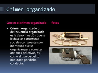 Crimen organizadoQue es el crimen organizadofotosCrimen organizado o delincuencia organizada es la denominación que se le da a las estructuras sociales compuestas por individuos que se organizan para cometer acciones delictivas, así como al tipo de delito imputado por dicha conducta.