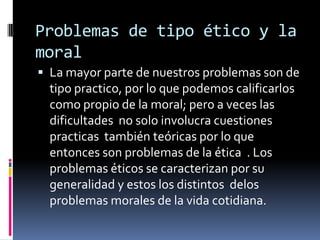 Problemas de tipo ético y la moralLa mayor parte de nuestros problemas son de tipo practico, por lo que podemos calificarlos como propio de la moral; pero a veces las dificultades  no solo involucra cuestiones practicas  también teóricas por lo que entonces son problemas de la ética  . Los problemas éticos se caracterizan por su generalidad y estos los distintos  delos problemas morales de la vida cotidiana.