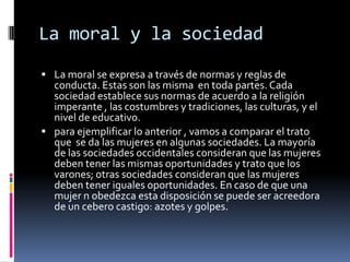 La moral y la sociedad La moral se expresa a través de normas y reglas de conducta. Estas son las misma  en toda partes. Cada  sociedad establece sus normas de acuerdo a la religión imperante , las costumbres y tradiciones, las culturas, y el nivel de educativo.para ejemplificar lo anterior , vamos a comparar el trato que  se da las mujeres en algunas sociedades. La mayoría de las sociedades occidentales consideran que las mujeres deben tener las mismas oportunidades y trato que los varones; otras sociedades consideran que las mujeres deben tener iguales oportunidades. En caso de que una mujer n obedezca esta disposición se puede ser acreedora de un cebero castigo: azotes y golpes.