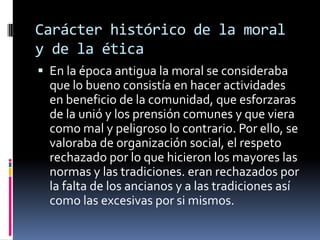 Carácter histórico de la moral y de la ética En la época antigua la moral se consideraba que lo bueno consistía en hacer actividades en beneficio de la comunidad, que esforzaras de la unió y los prensión comunes y que viera como mal y peligroso lo contrario. Por ello, se valoraba de organización social, el respeto rechazado por lo que hicieron los mayores las normas y las tradiciones. eran rechazados por la falta de los ancianos y a las tradiciones así como las excesivas por si mismos.
