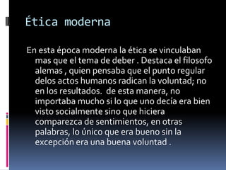 Ética modernaEn esta época moderna la ética se vinculaban mas que el tema de deber . Destaca el filosofo alemas , quien pensaba que el punto regular delos actos humanos radican la voluntad; no en los resultados.  de esta manera, no importaba mucho si lo que uno decía era bien visto socialmente sino que hiciera comparezca de sentimientos, en otras palabras, lo único que era bueno sin la excepción era una buena voluntad .