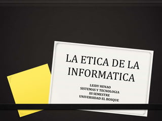 LA ETICA DE LA INFORMATICA  LEIDY HENAO SISTEMAS Y TECNOLOGIA  III SEMESTRE UNIVERSIDAD EL BOSQUE 