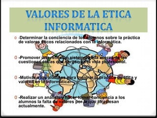 VALORES DE LA ETICA INFORMATICA-Determinar la conciencia de los alumnos sobre la práctica de valores éticos relacionados con la informática. -Promover una reflexión sistematizada acerca de las cuestiones éticas que surgen en la vida profesional. -Motivar a los alumnos para mejorar la práctica de ética y valores en la informática. -Realizar un análisis y hacer tomar conciencia a los alumnos la falta de valores por la que atraviesan actualmente. -Influir en los Ingenieros Informáticos y Sistemas para que apliquen valores éticos en su campo laboral. 
