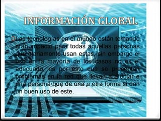 INFORMACIÓN GLOBALLas tecnologías en el mundo están tomando gran impacto para todas aquellas personas que diariamente usan estas, sin embargo el uso en la mayoría de los casos no es el adecuado, es por esto que se presentan problemas en la red que llevan a afectar a una persona que de una u otra forma si dan un buen uso de este. 