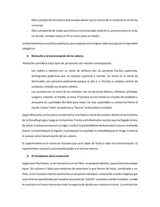 - Obra siempre de tal manera que puedas desear que la norma de tu conducta se torne ley
universal.
- Obra siempre de tal modo que utilicesala humanidad,tantoen tu personacomo enla de
los demás, siempre como un fin y nunca como un medio.
La éticakantianaesunaéticaautónoma,puescadapersonaeligeencadacasoaplicarel imperativo
categórico.
2. Nietzsche y la transmutación de los valores
Nietzsche considera a dos tipos de personales con morales contrapuestas:
- Los nobles o señores con su moral de señores: son las personas fuertes, superiores,
distinguidas, poderosas que no aceptan sujetarse a normas. Su moral es la moral de
dominador, son personas autónomas porque se dan a si mismas su propias normas de
conducta, creando sus propios valores.
- Los esclavos con la moral de los esclavos: son las personas débiles,inferiores, plebeyas,
vulgares, cobarde, el rebaño, la masa. El esclavo ve con recelo las virtudes del poderoso y
antepone las cualidades del débil para hacer así más soportable su existencia frente al
fuerte. Llama “malo” al poderoso y “bueno” al bonachón y simplón.
SegúnNietzsche,enlacultura occidental ha triunfadola moral del esclavo,debidoal racionalismo
de la filosofíagriegay luegoal cristianismo.Frente aelloNietzsche nosdice que hallegadolahora
de volveracolocarlascosasensulugar:sustituirlopretendidamentebuenoporloqueesrealmente
bueno.La humildadporel orgullo,la piedadpor la crueldad,la comodidadpor el riesgo.A estose
le conoce como transmutación de los valores.
El superhombre es el nuevo ser humano que será capaz de llevar a cabo esa transmutación. El
superhombre conoce la voluntad del poder y el eterno retorno.
3. El formalismo ético existencial
SegúnJeanPaul Sartre,el ser humanoesun serlibre,unproyectoabierto,cuyaexistenciaestápor
hacer. Sin valores ni ideas que resuelvan de antemano lo que hemos de hacer, condenado a ser
libre, el ser humano intenta construirse un proyecto individual. Justamente cuando elegimos que
seanotroslosque decidanpornosotrosactuamosde"malafe"yestamossiendoinmorales.Lamala
fe consiste enel vanointentode eludirlaangustiade decidirpornosotrosmismos.Locontrariode
 