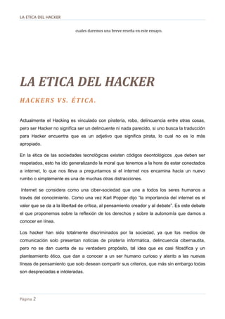 LA ETICA DEL HACKER
Página 2
cuales daremos una breve reseña en este ensayo.
LA ETICA DEL HACKER
HACKERS VS. ÉTICA.
Actualmente el Hacking es vinculado con piratería, robo, delincuencia entre otras cosas,
pero ser Hacker no significa ser un delincuente ni nada parecido, si uno busca la traducción
para Hacker encuentra que es un adjetivo que significa pirata, lo cual no es lo más
apropiado.
En la ética de las sociedades tecnológicas existen códigos deontológicos ,que deben ser
respetados, esto ha ido generalizando la moral que tenemos a la hora de estar conectados
a internet, lo que nos lleva a preguntarnos si el internet nos encamina hacia un nuevo
rumbo o simplemente es una de muchas otras distracciones.
Internet se considera como una ciber-sociedad que une a todos los seres humanos a
través del conocimiento. Como una vez Karl Popper dijo “la importancia del internet es el
valor que se da a la libertad de crítica, al pensamiento creador y al debate”. Es este debate
el que proponemos sobre la reflexión de los derechos y sobre la autonomía que damos a
conocer en línea.
Los hacker han sido totalmente discriminados por la sociedad, ya que los medios de
comunicación solo presentan noticias de piratería informática, delincuencia cibernautita,
pero no se dan cuenta de su verdadero propósito, tal idea que es casi filosófica y un
planteamiento ético, que dan a conocer a un ser humano curioso y atento a las nuevas
líneas de pensamiento que solo desean compartir sus criterios, que más sin embargo todas
son despreciadas e intoleradas.
 