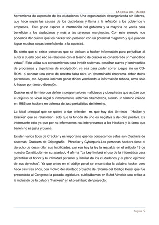 LA ETICA DEL HACKER
Página 5
herramienta de expresión de los ciudadanos. Una organización desorganizada sin líderes,
que hace suyas las causas de los ciudadanos y llama a la reflexión a los gobiernos y
empresas. Este grupo explora la información del gobierno y la mayoría de veces para
beneficiar a los ciudadanos y más a las personas marginadas. Con este ejemplo nos
podemos dar cuenta que los hacker son personan con un potencial magnificó y que pueden
lograr muchas cosas beneficiando a la sociedad.
Es cierto que si existe personas que se dedican a hacker información para perjudicar al
autor o dueño pero eso se relaciona con el termino de cracker es considerado un "vandálico
virtual". Este utiliza sus conocimientos para invadir sistemas, descifrar claves y contraseñas
de programas y algoritmos de encriptación, ya sea para poder correr juegos sin un CD-
ROM, o generar una clave de registro falsa para un determinado programa, robar datos
personales, etc. Algunos intentan ganar dinero vendiendo la información robada, otros sólo
lo hacen por fama o diversión.
Cracker es el término que define a programadores maliciosos y ciberpiratas que actúan con
el objetivo de violar ilegal o inmoralmente sistemas cibernéticos, siendo un término creado
en 1985 por hackers en defensa del uso periodístico del término.
La ideal principal que se quiere a dar entender es que hay dos términos “Hacker y
Cracker” que se relacionan solo que la función de uno es negativa y del otro positiva. Es
interesante esto ya que por no informarnos mal interpretamos a los Hackers y la fama que
tienen no es justa y buena.
Existen varios tipos de Cracker y es importante que los conozcamos estos son Crackers de
sistemas, Crackers de Criptografía, Phreaker y Cyberpunk.Las personas hackers tiene el
derecho de desarrollar sus habilidades, por eso hay la ley lo respalda en el artículo 18 de
nuestra Constitución en su apartado 4 afirma: “La Ley limitará el uso de la informática para
garantizar el honor y la intimidad personal y familiar de los ciudadanos y el pleno ejercicio
de sus derechos". Ya que antes en el código penal se encontraba la palabra hacker pero
hace casi tres años, con motivo del abortado proyecto de reforma del Código Penal que fue
presentado al Congreso la pasada legislatura, publicábamos en Bufet Almeida una crítica a
la inclusión de la palabra "hackers” en el preámbulo del proyecto.
 