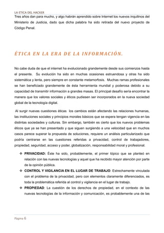 LA ETICA DEL HACKER
Página 6
Tres años dan para mucho, y algo habrán aprendido sobre Internet los nuevos inquilinos del
Ministerio de Justicia, dado que dicha palabra ha sido retirada del nuevo proyecto de
Código Penal.
ÉTICA EN LA ERA DE L A INFORMACIÓN.
No cabe duda de que el internet ha evolucionado grandemente desde sus comienzos hasta
el presente. Su evolución ha sido en muchas ocasiones estruendosa y otras ha sido
sistemática y lenta, pero siempre en constante metamorfosis. Muchas ramas profesionales
se han beneficiado grandemente de ésta herramienta mundial y poderosa debido a su
capacidad de transmitir información a grandes masas. El principal desafío sería encontrar la
manera que los valores sociales y éticos pudiesen ser incorporados en la nueva sociedad
global de la tecnología digital.
Al surgir nuevas cuestiones éticas los cambios están afectando las relaciones humanas,
las instituciones sociales y principios morales básicos que se espera tengan vigencia en las
distintas sociedades y culturas. Sin embargo, también es cierto que los nuevos problemas
éticos que ya se han presentado y que siguen surgiendo a una velocidad que en muchos
casos parece superar la propuesta de soluciones, requiere un análisis particularizado que
podría centrarse en las cuestiones referidas a privacidad, control de trabajadores,
propiedad, seguridad, acceso y poder, globalización, responsabilidad moral y profesional.
 PRIVACIDAD: Éste ha sido, probablemente, el primer tópico que se planteó en
relación con las nuevas tecnologías y aquel que ha recibido mayor atención por parte
de la opinión pública.
 CONTROL Y VIGILANCIA EN EL LUGAR DE TRABAJO: Estrechamente vinculada
con el problema de la privacidad, pero con elementos claramente diferenciados, es
toda la problemática referida al control y vigilancia en el lugar de trabajo.
 PROPIEDAD: La cuestión de los derechos de propiedad, en el contexto de las
nuevas tecnologías de la información y comunicación, es probablemente una de las
 