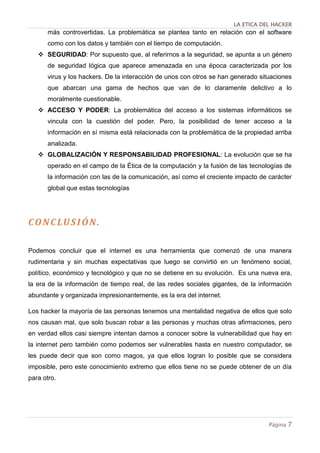LA ETICA DEL HACKER
Página 7
más controvertidas. La problemática se plantea tanto en relación con el software
como con los datos y también con el tiempo de computación.
 SEGURIDAD: Por supuesto que, al referirnos a la seguridad, se apunta a un género
de seguridad lógica que aparece amenazada en una época caracterizada por los
virus y los hackers. De la interacción de unos con otros se han generado situaciones
que abarcan una gama de hechos que van de lo claramente delictivo a lo
moralmente cuestionable.
 ACCESO Y PODER: La problemática del acceso a los sistemas informáticos se
vincula con la cuestión del poder. Pero, la posibilidad de tener acceso a la
información en sí misma está relacionada con la problemática de la propiedad arriba
analizada.
 GLOBALIZACIÓN Y RESPONSABILIDAD PROFESIONAL: La evolución que se ha
operado en el campo de la Ética de la computación y la fusión de las tecnologías de
la información con las de la comunicación, así como el creciente impacto de carácter
global que estas tecnologías
CONCLUSIÓN.
Podemos concluir que el internet es una herramienta que comenzó de una manera
rudimentaria y sin muchas expectativas que luego se convirtió en un fenómeno social,
político, económico y tecnológico y que no se detiene en su evolución. Es una nueva era,
la era de la información de tiempo real, de las redes sociales gigantes, de la información
abundante y organizada impresionantemente, es la era del internet.
Los hacker la mayoría de las personas tenemos una mentalidad negativa de ellos que solo
nos causan mal, que solo buscan robar a las personas y muchas otras afirmaciones, pero
en verdad ellos casi siempre intentan darnos a conocer sobre la vulnerabilidad que hay en
la internet pero también como podemos ser vulnerables hasta en nuestro computador, se
les puede decir que son como magos, ya que ellos logran lo posible que se considera
imposible, pero este conocimiento extremo que ellos tiene no se puede obtener de un día
para otro.
 