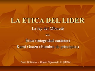 LA ETICA DEL LIDER
La ley del Mbareté
vs.
Ética (integridad-carácter)
Karaí Guazú (Hombre de princípios)

Buen Gobierno - Odenir Figueiredo Jr. (M.Div.)

 