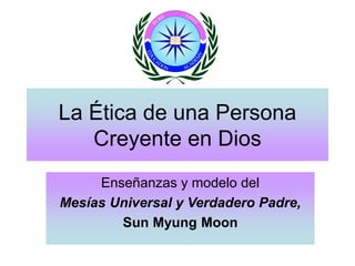 La Ética de una Persona
Creyente en Dios
Enseñanzas y modelo del
Mesías Universal y Verdadero Padre,
Sun Myung Moon
 