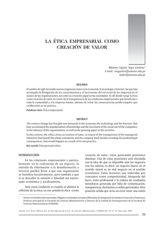 Gestión en el Tercer Milenio, Rev. de Investigación de la Fac. de Ciencias Administrativas, UNMSM (Vol. 10, Nº 19, Lima, julio 2007)
39
LA ÉTICA EMPRESARIAL COMO
CREACIÓN DE VALOR
Máximo Ugarte Vega Centeno*
E-mail: mugartev@unmsm.edu.pe
iiadm@unmsm.edu.pe
RESUMEN
El cambio de siglo ha traído nuevas exigencias tanto en la economía, la tecnología e Internet, las que han
acentuado la divulgación de los conocimientos y el incremento del rol social de las empresas en el
avance de las organizaciones, así como su creciente papel en las sociedades. Es allí donde surge la ética
como creación de valor, en razón de la transparencia de las conductas empresariales que benefician a
toda la comunidad y a la empresa misma, además de evitar las consecuencias jurídico-legales que
conllevarían su no práctica.
Palabras clave: Ética empresarial.
ABSTRACT
The century change has brought new demands in the economy, the technology and the Internet, that
have accentuated the popularization of knowledge and the increment of the social role of the companies,
in the advance of the organizations, as well as the growing paper in the societies.
In this context, the ethics arises as creation of value, in reason of the transparency of the managerial
behaviors that benefit the whole community and the company itself, besides avoiding the juridical-legal
consequences, that would happen as a result of its non-practice.
Key words: Enterpreunal ethics.
* DoctorenEstudiosInternacionales.MagísterenEstudiosEuropeos(MercadosdeIntegraciónEconómicaComercialyFinanciera).
Profesor principal de la Facultad de Ciencias Administrativas y Director de la Unidad de Investigaciones de la Facultad de
Ciencias Administrativas (UNMSM).
INTRODUCCIÓN
En las relaciones empresariales y particu-
larmente en la realización de un negocio, la
omisión de información o la desinformación a
terceros pueden llevar a que una organización
se beneficie lucrativamente, pero también a que
si se descubre la omisión o falsedad sea sancio-
nada económica y jurídicamente.
Ante estas conductas es cuando se plantea la
reflexión de la ética; en ese sentido la ética –como
creación de valor– viene generando posiciones
distintas. Una de estas posiciones está vinculada
con la idea de que es imposible unir los negocios
con los valores; es decir, un negocio bueno en el
sentido moral es un mal negocio en el sentido
económico. Estas nociones son inducidas por
conceptos como competitividad, búsqueda del
lucro, éxito profesional o la cultura de resultados
inmediatos generada por falta de comunicación,
transparencia, decisioneso estilosgerenciales. Otra
posición señala que sería un error tener una visión
 