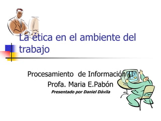 La ética en el ambiente del
trabajo
Procesamiento de Información II
Profa. Maria E.Pabón
Presentado por Daniel Dávila
 