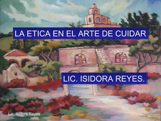 LA ETICA EN EL ARTE DE CUIDARLA ETICA EN EL ARTE DE CUIDAR
LIC. ISIDORA REYES.LIC. ISIDORA REYES.
Lic. Isidora Reyes
 