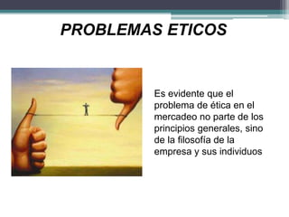PROBLEMAS ETICOS
Es evidente que el
problema de ética en el
mercadeo no parte de los
principios generales, sino
de la filosofía de la
empresa y sus individuos
 