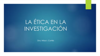 LA ÉTICA EN LA
INVESTIGACIÓN
Dra. Nitza I. Cortés
 