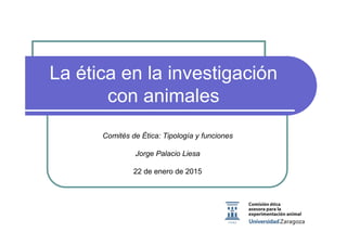 La ética en la investigación
con animales
Comités de Ética: Tipología y funciones
Jorge Palacio Liesa
22 de enero de 2015
 