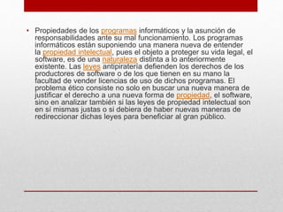 • Propiedades de los programas informáticos y la asunción de
responsabilidades ante su mal funcionamiento. Los programas
informáticos están suponiendo una manera nueva de entender
la propiedad intelectual, pues el objeto a proteger su vida legal, el
software, es de una naturaleza distinta a lo anteriormente
existente. Las leyes antipiratería defienden los derechos de los
productores de software o de los que tienen en su mano la
facultad de vender licencias de uso de dichos programas. El
problema ético consiste no solo en buscar una nueva manera de
justificar el derecho a una nueva forma de propiedad, el software,
sino en analizar también si las leyes de propiedad intelectual son
en sí mismas justas o si debiera de haber nuevas maneras de
redireccionar dichas leyes para beneficiar al gran público.
 