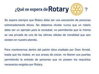¿Qué se espera de
Se espera siempre que Rotary debe ser una asociación de personas
extremadamente éticas. No debemos olvidar nunca que un rotario
debe ser un ejemplo para la sociedad, no permitiendo que la misma
se vea privada de una de las últimas células de moralidad que aún
existen en nuestro planeta.
Para mantenernos dentro del patrón ético exaltado por Oren Arnold,
basta que los clubes, en sus ansias de crecer, no liberen sus puertas
permitiendo la entrada de personas que no poseen los requisitos
necesarios exigidos por Rotary.
?
 