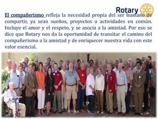 El compañerismo refleja la necesidad propia del ser humano de
compartir, ya sean sueños, proyectos o actividades en común.
Incluye el amor y el respeto, y se asocia a la amistad. Por eso se
dice que Rotary nos da la oportunidad de transitar el camino del
compañerismo a la amistad y de enriquecer nuestra vida con este
valor esencial.
 