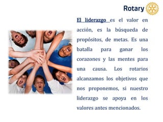 El liderazgo es el valor en
acción, es la búsqueda de
propósitos, de metas. Es una
batalla para ganar los
corazones y las mentes para
una causa. Los rotarios
alcanzamos los objetivos que
nos proponemos, si nuestro
liderazgo se apoya en los
valores antes mencionados.
 
