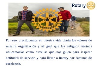 Por eso, practiquemos en nuestra vida diaria los valores de
nuestra organización y al igual que los antiguos marinos
utilicémoslos como estrellas que nos guíen para inspirar
actitudes de servicio y para llevar a Rotary por caminos de
excelencia.
 