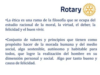 •La ética es una rama de la filosofía que se ocupa del
estudio racional de la moral, la virtud, el deber, la
felicidad y el buen vivir.
•Conjunto de valores y principios que tienen como
propósito hacer de la morada humana y del medio
social, algo sostenible, autónomo y habitable para
todos, que logre la realización del hombre en su
dimensión personal y social. Algo por tanto bueno y
causa de felicidad.
 
