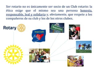 Ser rotario no es únicamente ser socio de un Club rotario: la
ética exige que el mismo sea una persona honesta,
responsable, leal y solidaria y, obviamente, que respete a los
compañeros de su club y los de los otros clubes.
 