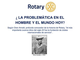 ¿ LA PROBLEMÁTICA EN EL
HOMBRE Y EL MUNDO HOY?
Según Oren Arnold, profundo conocedor de la historia de Rotary, "el más
importante avance ético del siglo 20 fue la fundación de clubes
internacionales de servicio".
 