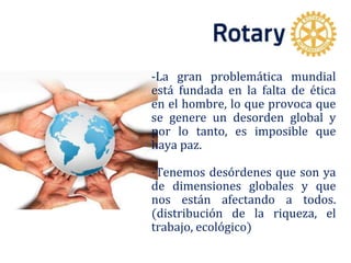 -La gran problemática mundial
está fundada en la falta de ética
en el hombre, lo que provoca que
se genere un desorden global y
por lo tanto, es imposible que
haya paz.
-Tenemos desórdenes que son ya
de dimensiones globales y que
nos están afectando a todos.
(distribución de la riqueza, el
trabajo, ecológico)
 