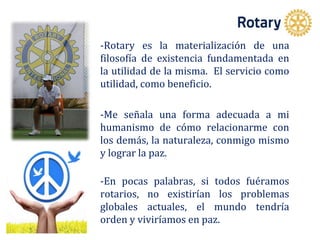 -Rotary es la materialización de una
filosofía de existencia fundamentada en
la utilidad de la misma. El servicio como
utilidad, como beneficio.
-Me señala una forma adecuada a mi
humanismo de cómo relacionarme con
los demás, la naturaleza, conmigo mismo
y lograr la paz.
-En pocas palabras, si todos fuéramos
rotarios, no existirían los problemas
globales actuales, el mundo tendría
orden y viviríamos en paz.
 