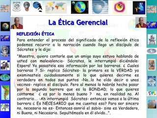 Para entender el proceso del significado de la reflexión ética podemos recurrir a la narración cuando llego un discípulo de Sócrates   y le dijo: "Maestro, quiero contarle que un amigo suyo estuvo hablando de usted con malevolencia- Sócrates, le interrumpió diciéndole: Espera! Ya pasasteis esa información por las barreras. ¿ Cuales barreras ? Si- replico Sócrates- la primera es la VERDAD ya examinasteis cuidadosamente si lo que quieres decirme es verdadero en todos sus puntos -No…lo he oído decir a unos vecinos- replico el discípulo. Pero al menos lo habrás hecho pasar por la segunda barrera que es la BONDAD; lo que quieres contarme  ¿ es por lo menos bueno ?  no, en realidad no. Al contrario…. -Ah interrumpió  Sócrates- entonces vamos a la última barrera ¿ Es NECESARIO que me cuentes eso? Para ser sincero no, necesario no es- Entonces-sonrió el sabio- sino es Verdadero, ni Bueno, ni Necesario. Sepultémoslo en él olvido...". La Ética Gerencial REFLEXIÓN ÉTICA 