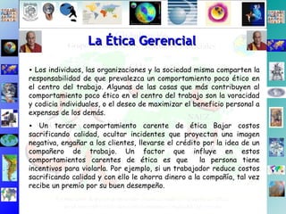 Los individuos, las organizaciones y la sociedad misma comparten la responsabilidad de que prevalezca un comportamiento poco ético en el centro del trabajo. Algunas de las cosas que más contribuyen al comportamiento poco ético en el centro del trabajo son la voracidad y codicia individuales, o el deseo de maximizar el beneficio personal a expensas de los demás. Un tercer comportamiento carente de ética Bajar costos sacrificando calidad, ocultar incidentes que proyectan una imagen negativa, engañar a los clientes, llevarse el crédito por la idea de un compañero de trabajo. Un factor que influye en estos comportamientos carentes de ética es que  la persona tiene incentivos para violarla. Por ejemplo, si un trabajador reduce costos sacrificando calidad y con ello le ahorra dinero a la compañía, tal vez recibe un premio por su buen desempeño.  La Ética Gerencial 