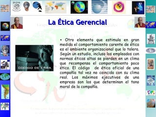 La Ética Gerencial Otro elemento que estimula en gran medida el comportamiento carente de ética es el ambiente organizacional que lo tolera. Según un estudio, incluso los empleados con normas éticas altas se pierden en un clima que recompensa el comportamiento poco ético. El código  de ética oficial de una compañía tal vez no coincida con su clima real. Los máximos ejecutivos de una empresa son los que determinan el tono moral de la compañía. 