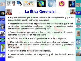 La Ética Gerencial Algunas acciones que atentan contra la ética empresarial y que sin orden ni clasificación podríamos mencionar: Responsabilidades de las empresas con los actores clave que a ella  se vinculan:  accionistas, empleados, clientes, proveedores, socios, contratistas, competidores, comunidad y país. Comportamientos contrarios a las normas y opuestos al respeto, confianza y consideración hacia la gente. Conflicto entre los intereses personales y los de la empresa. Uso indebido de informaciones institucionales que alteren  los principios  de confidencialidad, protección de datos y prudencia informativa.  Mal uso de bienes materiales de la empresa.  Descuidos relacionados con la seguridad y el clima laboral.  Acoso sexual  