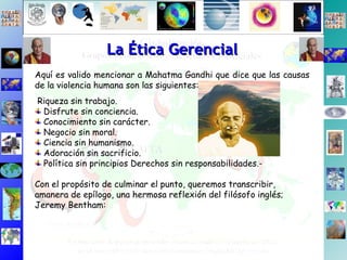 La Ética Gerencial Aquí es valido mencionar a Mahatma Gandhi que dice que las causas de la violencia humana son las siguientes: Riqueza sin trabajo. Disfrute sin conciencia. Conocimiento sin carácter. Negocio sin moral. Ciencia sin humanismo.  Adoración sin sacrificio. Política sin principios Derechos sin responsabilidades.- Con el propósito de culminar el punto, queremos transcribir,  amanera de epílogo, una hermosa reflexión del filósofo inglés; Jeremy Bentham: 