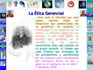 La Ética Gerencial "  Crea toda la felicidad que seas capaz; suprime todas las desgracias que puedas.Cada día te permitirá- te invitará- a   añadir algo a los placeres de los demás, a aminorar parte de sus dolores. Y por cada grano de bondad que siembres en el corazón de los demás ,  encontraras toda una cosecha en tu propio corazón, al tiempo que cada tristeza que arranques de los pensamientos y sentimientos   de tus prójimos será reemplazada por hermosas flores de paz y gozo en el santuario de tu alma". J Bentham,1830. 