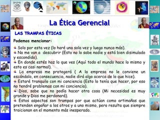 La Ética Gerencial LAS TRAMPAS ÉTICAS Podemos mencionar: Solo por esta vez (lo haré una sola vez y luego nunca más). No me van a  descubrir (Esto no lo sabe nadie y está bien disimulado y escondido). En donde estés haz lo que ves (Aquí todo el mundo hace lo mismo y esto es casi normal). La empresa me protegerá ( A la empresa no le conviene un escándalo, en consecuencia, nadie dirá algo acerca de lo que hice). Estaré tranquilo con mi conciencia (Esto lo tenía que hacer, por eso no tendré problemas con mi conciencia). Dios, sabe que no podía hacer otra cosa (Mi necesidad es muy grande y Dios me perdonará). Estos aspectos son trampas por que actúan como artimañas que pretenden engañar a los otros y a uno mismo, pero resulta que siempre traicionan en el momento más inesperado. 